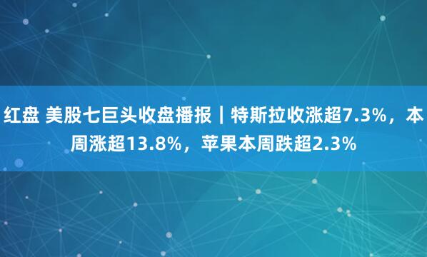 红盘 美股七巨头收盘播报｜特斯拉收涨超7.3%，本周涨超13.8%，苹果本周跌超2.3%