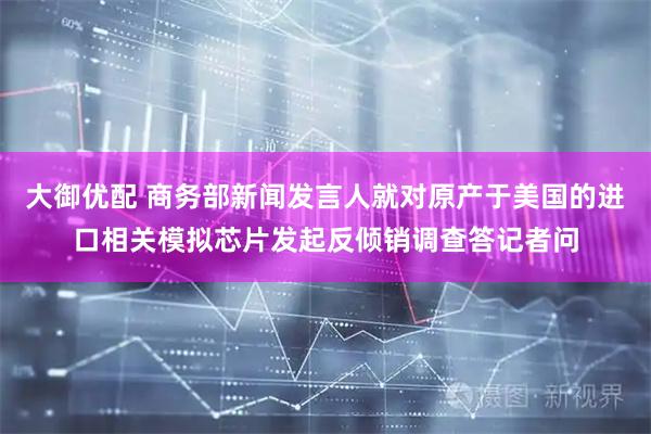 大御优配 商务部新闻发言人就对原产于美国的进口相关模拟芯片发起反倾销调查答记者问