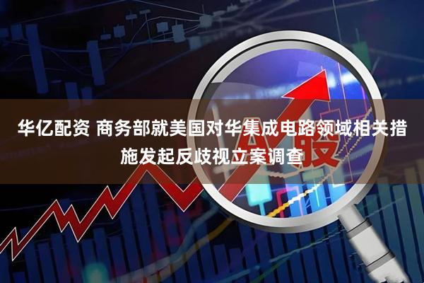 华亿配资 商务部就美国对华集成电路领域相关措施发起反歧视立案调查