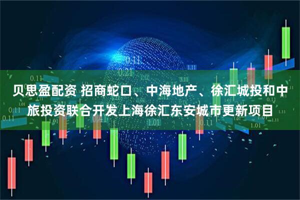 贝思盈配资 招商蛇口、中海地产、徐汇城投和中旅投资联合开发上海徐汇东安城市更新项目