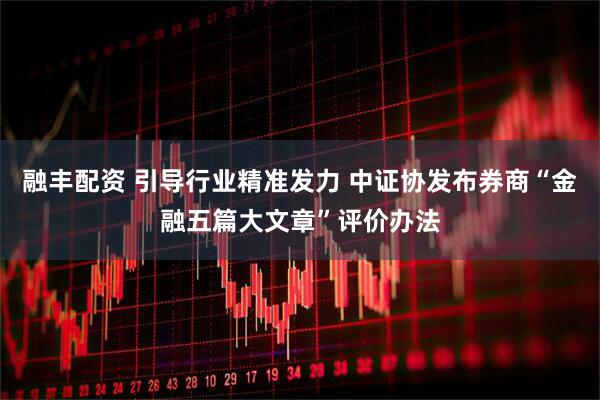 融丰配资 引导行业精准发力 中证协发布券商“金融五篇大文章”评价办法