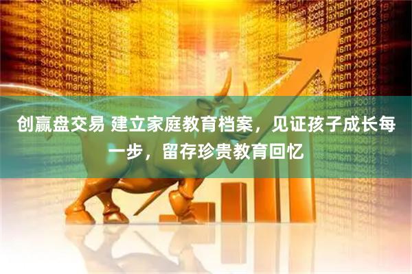创赢盘交易 建立家庭教育档案，见证孩子成长每一步，留存珍贵教育回忆