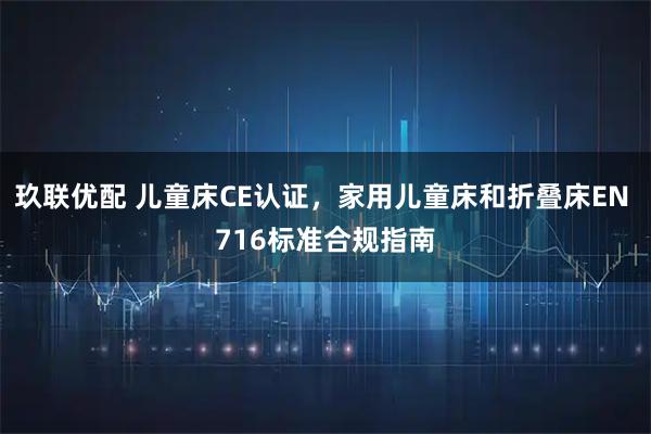 玖联优配 儿童床CE认证，家用儿童床和折叠床EN 716标准合规指南