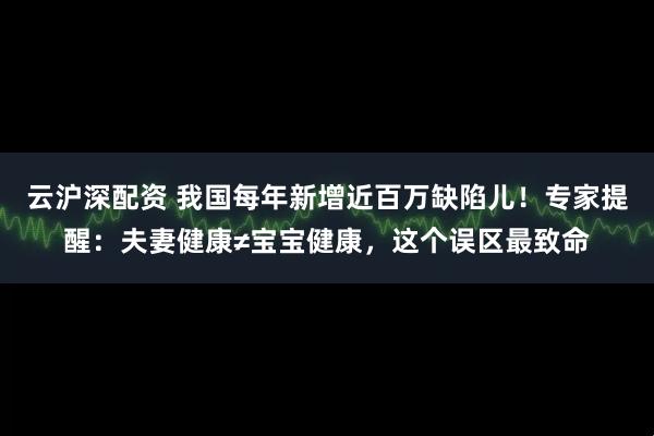 云沪深配资 我国每年新增近百万缺陷儿！专家提醒：夫妻健康≠宝宝健康，这个误区最致命
