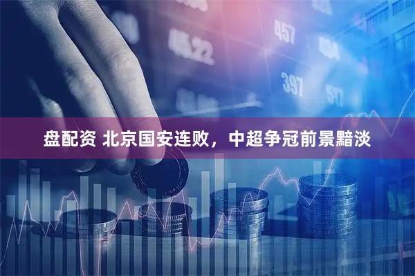 盘配资 北京国安连败，中超争冠前景黯淡