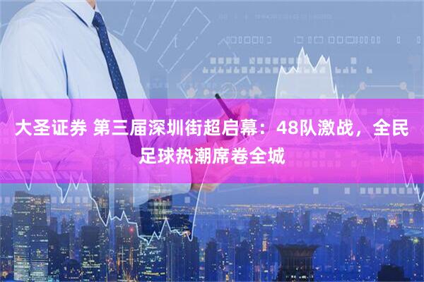 大圣证券 第三届深圳街超启幕：48队激战，全民足球热潮席卷全城