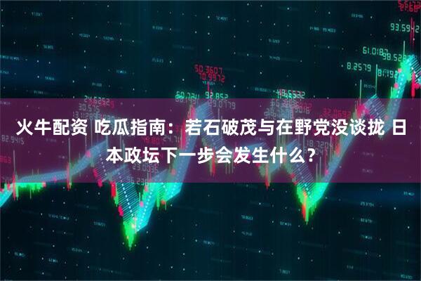 火牛配资 吃瓜指南：若石破茂与在野党没谈拢 日本政坛下一步会发生什么？