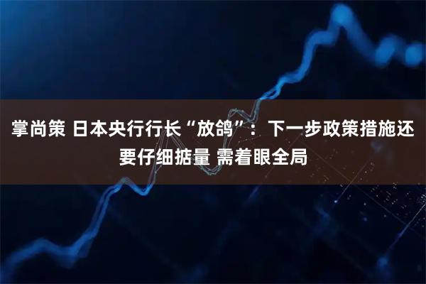 掌尚策 日本央行行长“放鸽”：下一步政策措施还要仔细掂量 需着眼全局