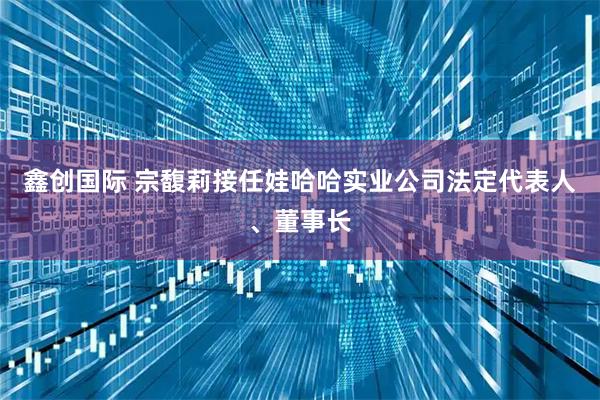 鑫创国际 宗馥莉接任娃哈哈实业公司法定代表人、董事长
