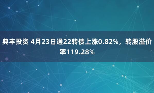 典丰投资 4月23日通22转债上涨0.82%，转股溢价率119.28%