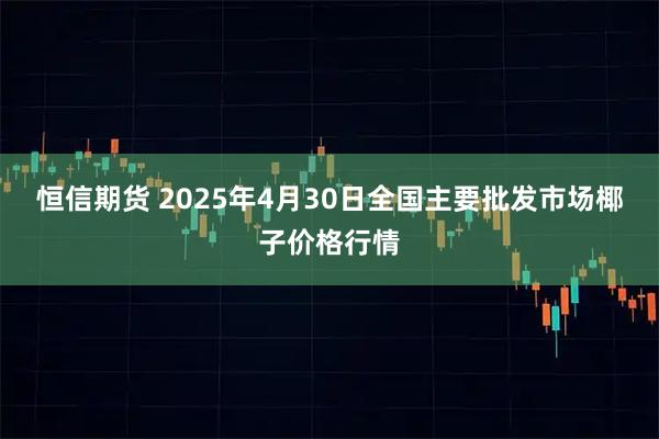 恒信期货 2025年4月30日全国主要批发市场椰子价格行情