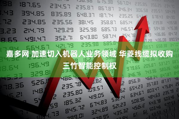 嘉多网 加速切入机器人业务领域 华菱线缆拟收购三竹智能控制权