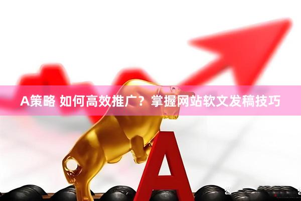 A策略 如何高效推广？掌握网站软文发稿技巧