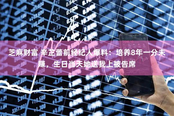 芝麻财富 辛芷蕾前经纪人爆料：培养8年一分未赚，生日当天她送我上被告席