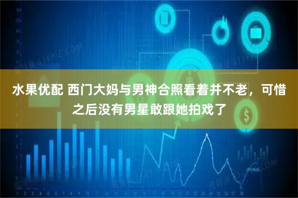 水果优配 西门大妈与男神合照看着并不老，可惜之后没有男星敢跟她拍戏了