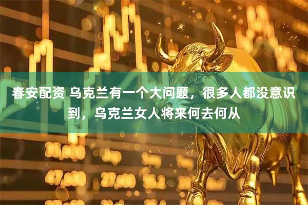 春安配资 乌克兰有一个大问题，很多人都没意识到，乌克兰女人将来何去何从
