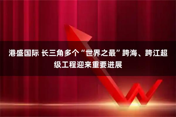 港盛国际 长三角多个“世界之最”跨海、跨江超级工程迎来重要进展