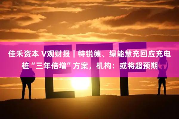 佳禾资本 V观财报｜特锐德、绿能慧充回应充电桩“三年倍增”方案，机构：或将超预期