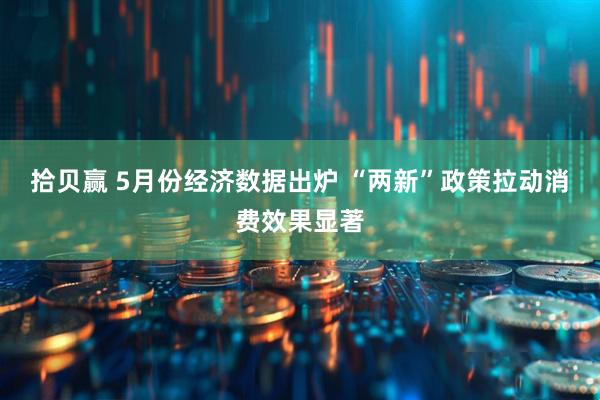 拾贝赢 5月份经济数据出炉 “两新”政策拉动消费效果显著