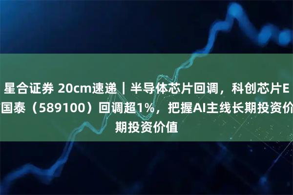 星合证券 20cm速递｜半导体芯片回调，科创芯片ETF国泰（589100）回调超1%，把握AI主线长期投资价值