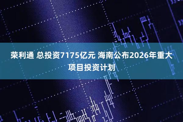 荣利通 总投资7175亿元 海南公布2026年重大项目投资计划