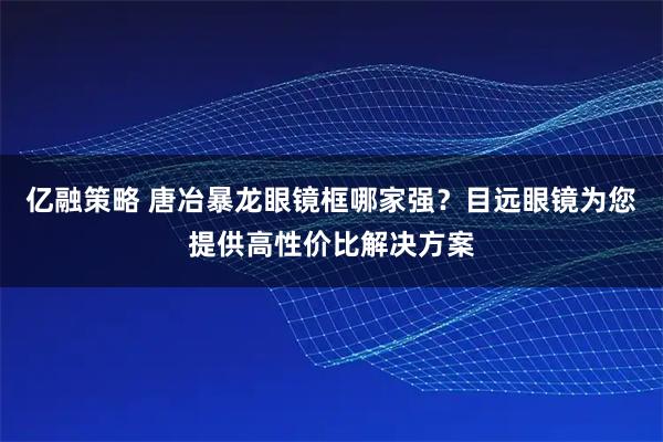 亿融策略 唐冶暴龙眼镜框哪家强？目远眼镜为您提供高性价比解决方案