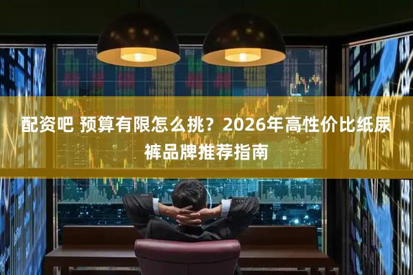 配资吧 预算有限怎么挑？2026年高性价比纸尿裤品牌推荐指南