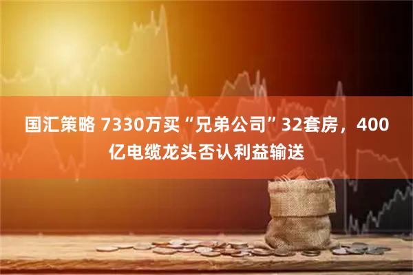 国汇策略 7330万买“兄弟公司”32套房，400亿电缆龙头否认利益输送