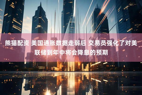 熊猫配资 美国通胀数据走弱后 交易员强化了对美联储到年中将会降息的预期