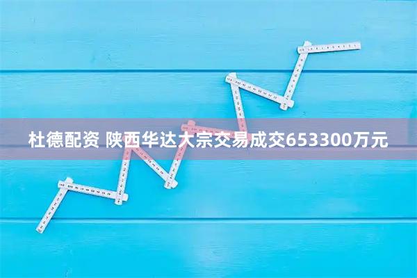 杜德配资 陕西华达大宗交易成交653300万元