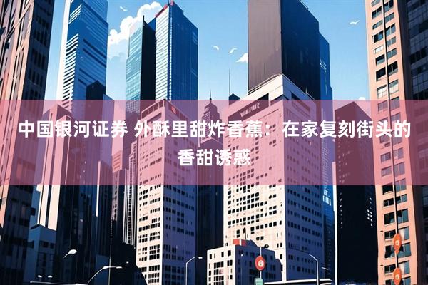 中国银河证券 外酥里甜炸香蕉：在家复刻街头的香甜诱惑