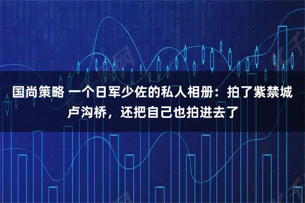 国尚策略 一个日军少佐的私人相册：拍了紫禁城卢沟桥，还把自己也拍进去了