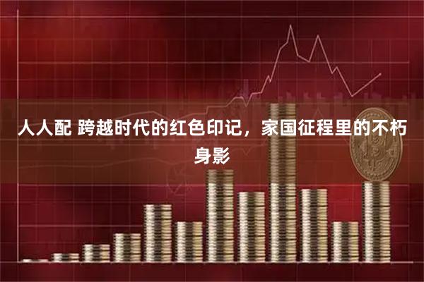 人人配 跨越时代的红色印记，家国征程里的不朽身影