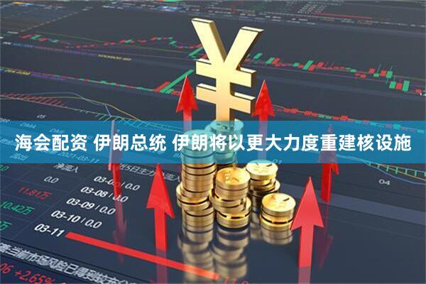 海会配资 伊朗总统 伊朗将以更大力度重建核设施