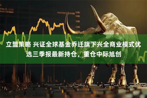 立盟策略 兴证全球基金乔迁旗下兴全商业模式优选三季报最新持仓，重仓中际旭创