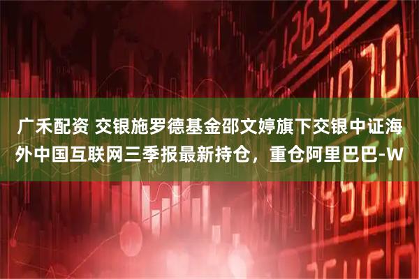 广禾配资 交银施罗德基金邵文婷旗下交银中证海外中国互联网三季报最新持仓，重仓阿里巴巴-W