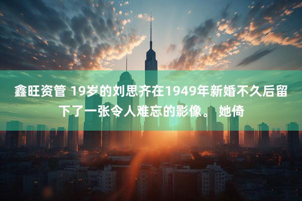 鑫旺资管 19岁的刘思齐在1949年新婚不久后留下了一张令人难忘的影像。 她倚
