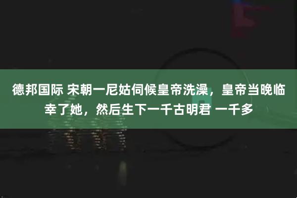 德邦国际 宋朝一尼姑伺候皇帝洗澡，皇帝当晚临幸了她，然后生下一千古明君 一千多
