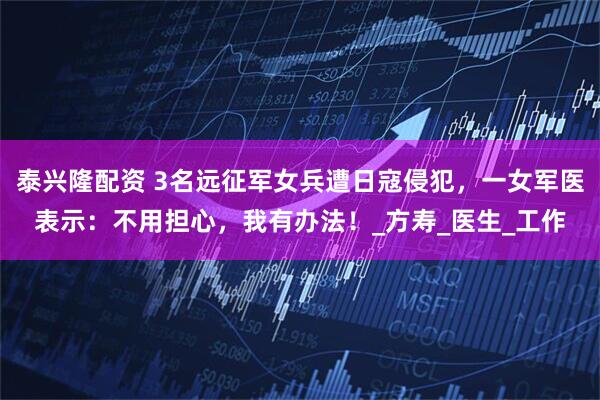 泰兴隆配资 3名远征军女兵遭日寇侵犯，一女军医表示：不用担心，我有办法！_方寿_医生_工作