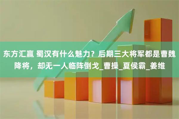 东方汇赢 蜀汉有什么魅力？后期三大将军都是曹魏降将，却无一人临阵倒戈_曹操_夏侯霸_姜维