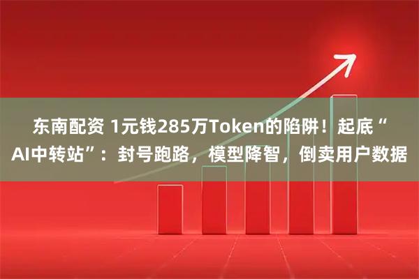 东南配资 1元钱285万Token的陷阱！起底“AI中转站”：封号跑路，模型降智，倒卖用户数据