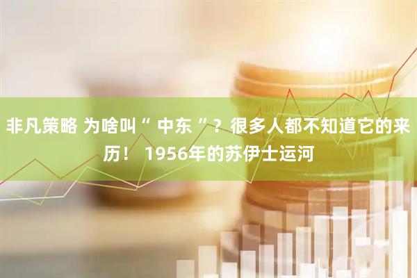 非凡策略 为啥叫“ 中东 ”？很多人都不知道它的来历！ 1956年的苏伊士运河