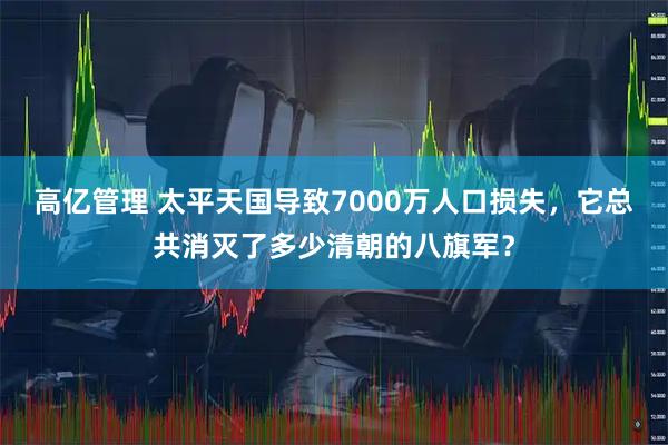 高亿管理 太平天国导致7000万人口损失，它总共消灭了多少清朝的八旗军？