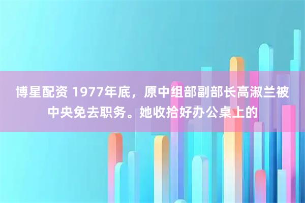 博星配资 1977年底，原中组部副部长高淑兰被中央免去职务。她收拾好办公桌上的