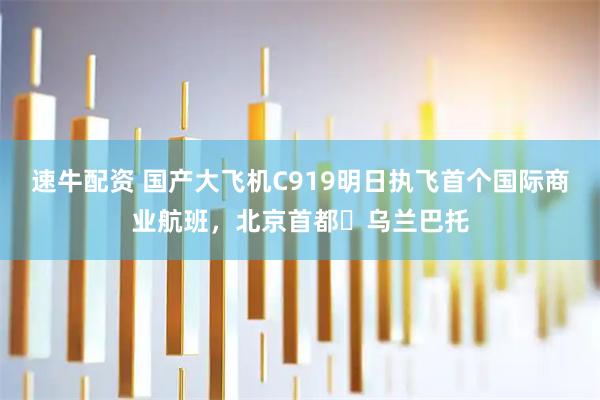 速牛配资 国产大飞机C919明日执飞首个国际商业航班，北京首都⇌乌兰巴托