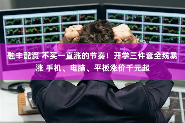 融丰配资 不买一直涨的节奏！开学三件套全线暴涨 手机、电脑、平板涨价千元起