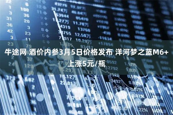 牛途网 酒价内参3月5日价格发布 洋河梦之蓝M6+上涨5元/瓶